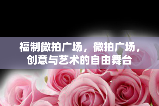 福制微拍广场,微拍广场,创意与艺术的自由舞台 福制微拍广场,微拍广场,创意与艺术的自由舞台