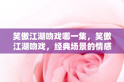 笑傲江湖吻戏哪一集,笑傲江湖吻戏,经典场景的情感深度剖析 笑傲江湖吻戏哪一集,笑傲江湖吻戏,经典场景的情感深度剖析