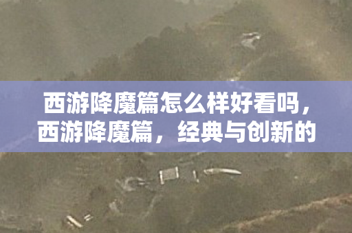 西游降魔篇怎么样好看吗,西游降魔篇,经典与创新的碰撞 西游降魔篇怎么样好看吗,西游降魔篇,经典与创新的碰撞
