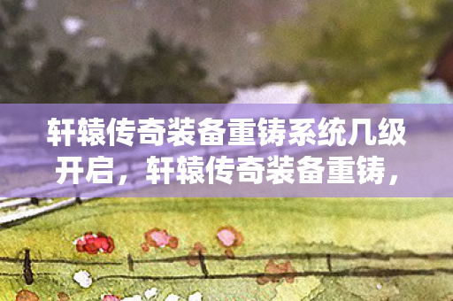 轩辕传奇装备重铸系统几级开启,轩辕传奇装备重铸,解锁全新战力,重塑传奇之路 轩辕传奇装备重铸系统几级开启,轩辕传奇装备重铸,解锁全新战力,重塑传奇之路