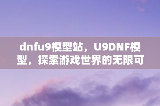 dnfu9模型站,U9DNF模型,探索游戏世界的无限可能 dnfu9模型站,U9DNF模型,探索游戏世界的无限可能