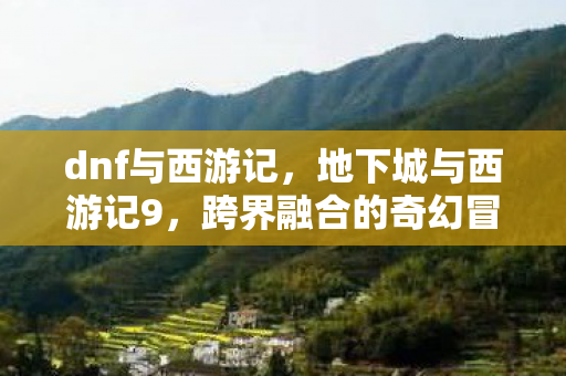 dnf与西游记,地下城与西游记9,跨界融合的奇幻冒险 dnf与西游记,地下城与西游记9,跨界融合的奇幻冒险