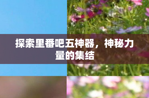 探索里番吧五神器，神秘力量的集结