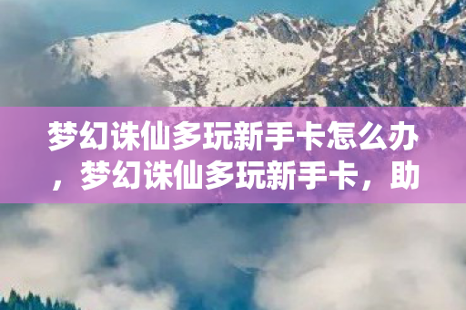 梦幻诛仙多玩新手卡怎么办,梦幻诛仙多玩新手卡,助力新手快速成长 梦幻诛仙多玩新手卡怎么办,梦幻诛仙多玩新手卡,助力新手快速成长