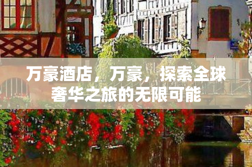 万豪酒店,万豪,探索全球奢华之旅的无限可能 万豪酒店,万豪,探索全球奢华之旅的无限可能