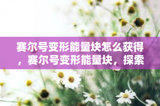 赛尔号变形能量块怎么获得,赛尔号变形能量块,探索宇宙的无限可能 赛尔号变形能量块怎么获得,赛尔号变形能量块,探索宇宙的无限可能