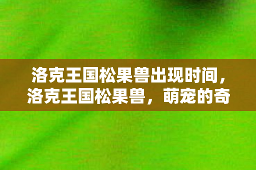 洛克王国松果兽出现时间,洛克王国松果兽,萌宠的奇妙冒险 洛克王国松果兽出现时间,洛克王国松果兽,萌宠的奇妙冒险