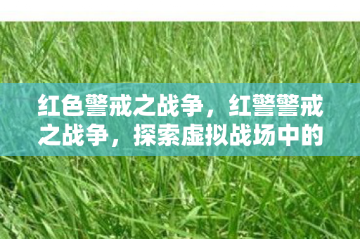 红色警戒之战争,红警警戒之战争,探索虚拟战场中的策略与智慧 红色警戒之战争,红警警戒之战争,探索虚拟战场中的策略与智慧
