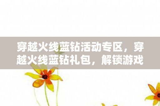 穿越火线蓝钻活动专区,穿越火线蓝钻礼包,解锁游戏新体验,助力玩家称霸战场 穿越火线蓝钻活动专区,穿越火线蓝钻礼包,解锁游戏新体验,助力玩家称霸战场