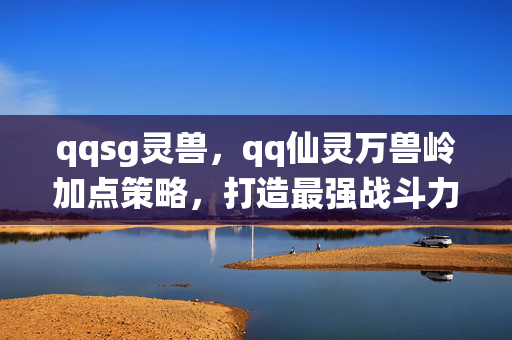 qqsg灵兽,qq仙灵万兽岭加点策略,打造最强战斗力的关键 qqsg灵兽,qq仙灵万兽岭加点策略,打造最强战斗力的关键