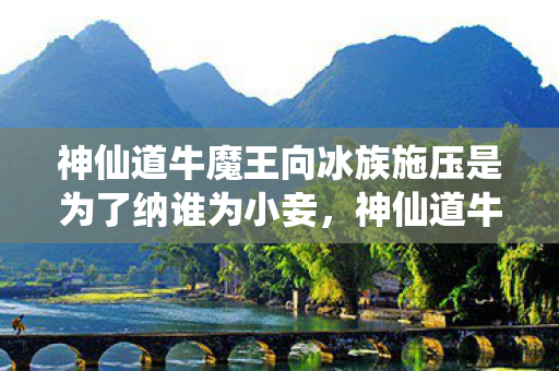 神仙道牛魔王向冰族施压是为了纳谁为小妾,神仙道牛魔王,挑战与机遇并存的传奇之旅 神仙道牛魔王向冰族施压是为了纳谁为小妾,神仙道牛魔王,挑战与机遇并存的传奇之旅