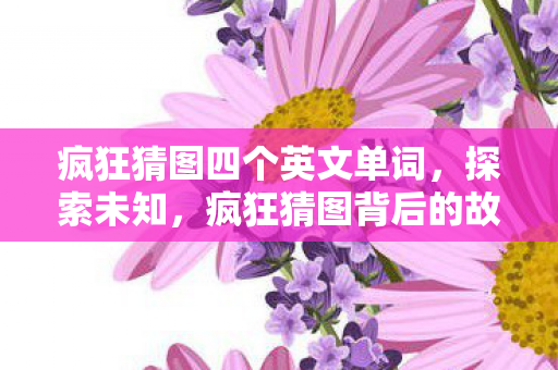 疯狂猜图四个英文单词,探索未知,疯狂猜图背后的故事 疯狂猜图四个英文单词,探索未知,疯狂猜图背后的故事