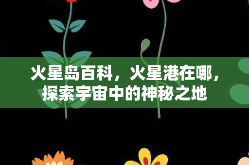 火星岛百科,火星港在哪,探索宇宙中的神秘之地 火星岛百科,火星港在哪,探索宇宙中的神秘之地