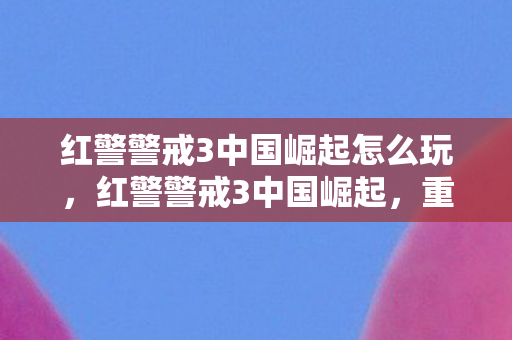 红警警戒3中国崛起怎么玩,红警警戒3中国崛起,重塑经典,引领未来 红警警戒3中国崛起怎么玩,红警警戒3中国崛起,重塑经典,引领未来