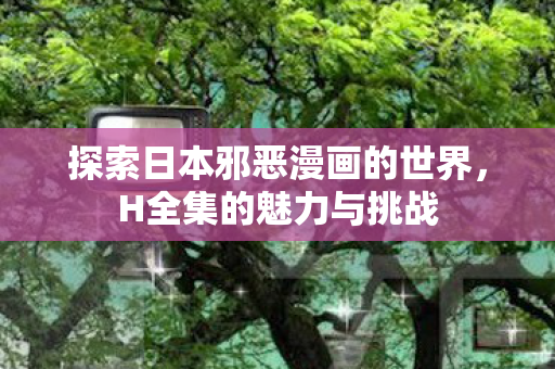 探索日本邪恶漫画的世界,H全集的魅力与挑战 探索日本邪恶漫画的世界,H全集的魅力与挑战