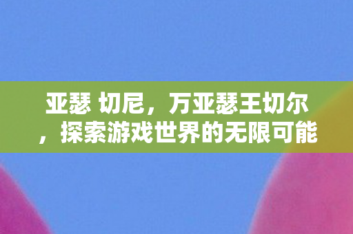 亚瑟 切尼,万亚瑟王切尔,探索游戏世界的无限可能 亚瑟 切尼,万亚瑟王切尔,探索游戏世界的无限可能