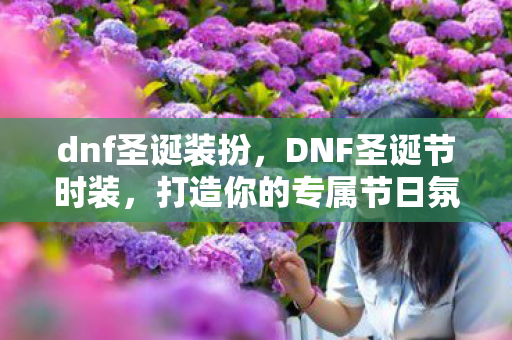 dnf圣诞装扮,DNF圣诞节时装,打造你的专属节日氛围 dnf圣诞装扮,DNF圣诞节时装,打造你的专属节日氛围
