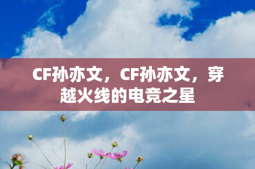 CF孙亦文,CF孙亦文,穿越火线的电竞之星 CF孙亦文,CF孙亦文,穿越火线的电竞之星
