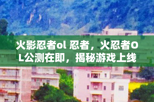 火影忍者ol 忍者,火忍者OL公测在即,揭秘游戏上线时间表 火影忍者ol 忍者,火忍者OL公测在即,揭秘游戏上线时间表