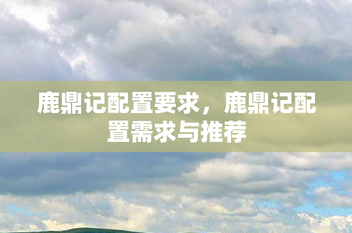 鹿鼎记配置要求,鹿鼎记配置需求与推荐 鹿鼎记配置要求,鹿鼎记配置需求与推荐