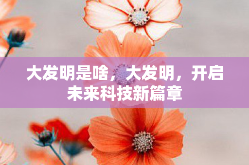 大发明是啥,大发明,开启未来科技新篇章 大发明是啥,大发明,开启未来科技新篇章