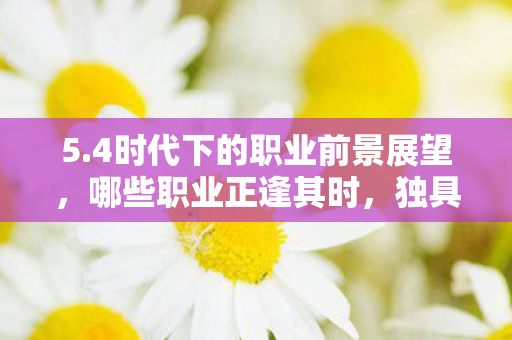 5.4时代下的职业前景展望,哪些职业正逢其时,独具优势? 5.4时代下的职业前景展望,哪些职业正逢其时,独具优势?