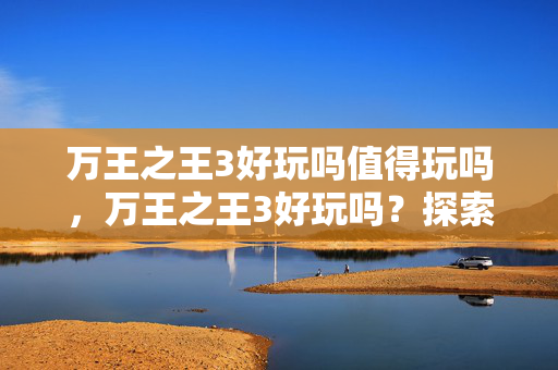 万王之王3好玩吗值得玩吗,万王之王3好玩吗?探索经典游戏的魅力 万王之王3好玩吗值得玩吗,万王之王3好玩吗?探索经典游戏的魅力