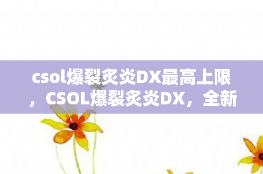 csol爆裂炙炎DX最高上限，CSOL爆裂炙炎DX，全新体验，点燃射击激情