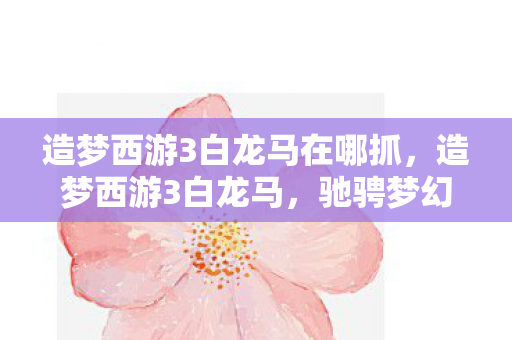 造梦西游3白龙马在哪抓,造梦西游3白龙马,驰骋梦幻世界的神话坐骑 造梦西游3白龙马在哪抓,造梦西游3白龙马,驰骋梦幻世界的神话坐骑