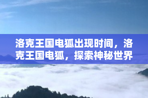 洛克王国电狐出现时间,洛克王国电狐,探索神秘世界的奇幻之旅 洛克王国电狐出现时间,洛克王国电狐,探索神秘世界的奇幻之旅