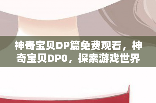 神奇宝贝DP篇免费观看,神奇宝贝DP0,探索游戏世界的深度与广度 神奇宝贝DP篇免费观看,神奇宝贝DP0,探索游戏世界的深度与广度