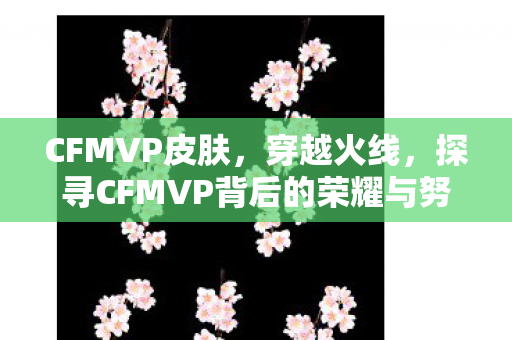 CFMVP皮肤,穿越火线,探寻CFMVP背后的荣耀与努力 CFMVP皮肤,穿越火线,探寻CFMVP背后的荣耀与努力
