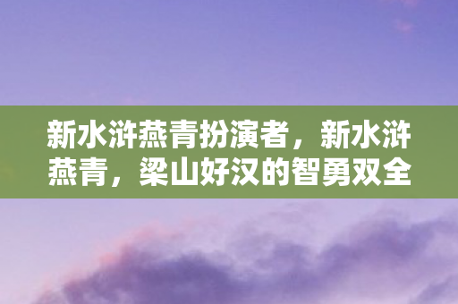 新水浒燕青扮演者，新水浒燕青，梁山好汉的智勇双全
