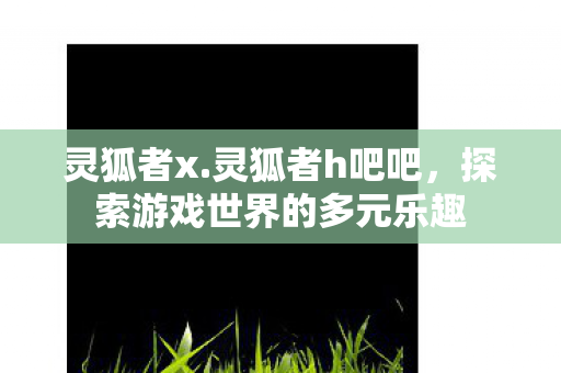 灵狐者x.灵狐者h吧吧，探索游戏世界的多元乐趣