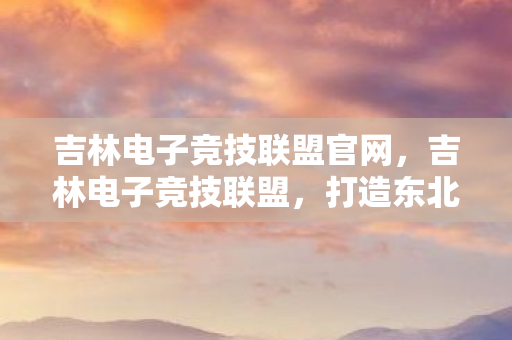 吉林电子竞技联盟官网,吉林电子竞技联盟,打造东北电竞新地标 吉林电子竞技联盟官网,吉林电子竞技联盟,打造东北电竞新地标