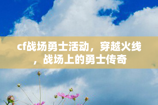cf战场勇士活动，穿越火线，战场上的勇士传奇