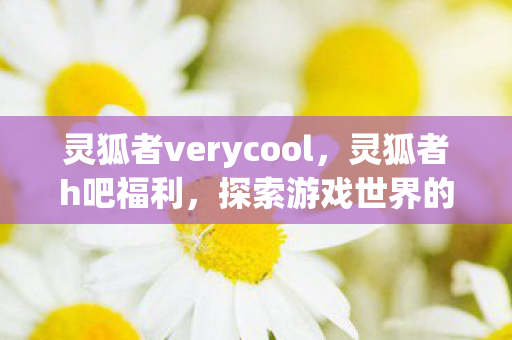 灵狐者verycool,灵狐者h吧福利,探索游戏世界的无限可能 灵狐者verycool,灵狐者h吧福利,探索游戏世界的无限可能