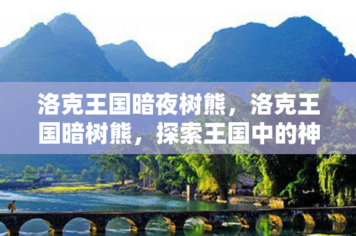 洛克王国暗夜树熊,洛克王国暗树熊,探索王国中的神秘守护者 洛克王国暗夜树熊,洛克王国暗树熊,探索王国中的神秘守护者