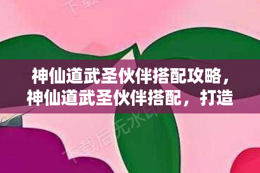 神仙道武圣伙伴搭配攻略，神仙道武圣伙伴搭配，打造最强战斗阵容