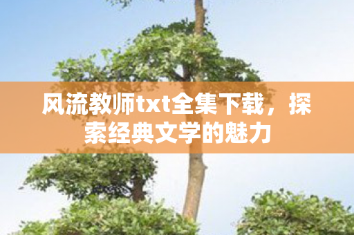 风流教师txt全集下载,探索经典文学的魅力 风流教师txt全集下载,探索经典文学的魅力