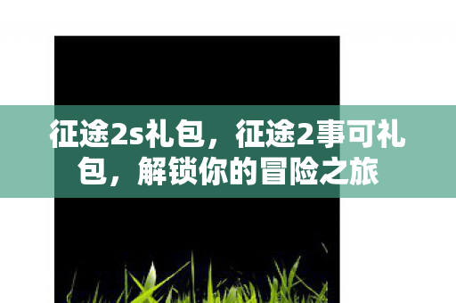 征途2s礼包,征途2事可礼包,解锁你的冒险之旅 征途2s礼包,征途2事可礼包,解锁你的冒险之旅
