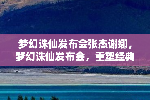 梦幻诛仙发布会张杰谢娜，梦幻诛仙发布会，重塑经典，共筑新篇章
