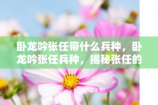 卧龙吟张任带什么兵种,卧龙吟张任兵种,揭秘张任的兵种特色与战术运用 卧龙吟张任带什么兵种,卧龙吟张任兵种,揭秘张任的兵种特色与战术运用