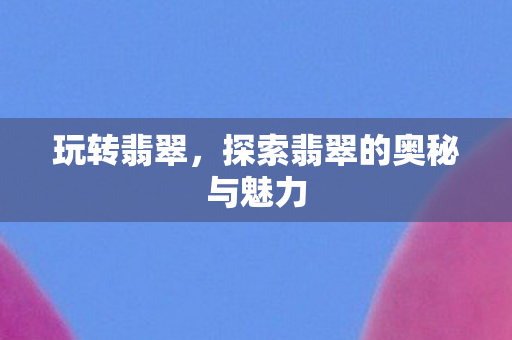 玩转翡翠,探索翡翠的奥秘与魅力 玩转翡翠,探索翡翠的奥秘与魅力