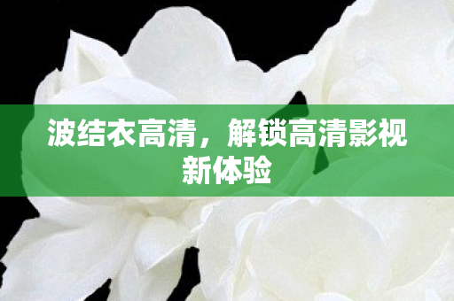 波结衣高清,解锁高清影视新体验 波结衣高清,解锁高清影视新体验
