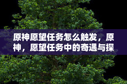 原神愿望任务怎么触发,原神,愿望任务中的奇遇与探索 原神愿望任务怎么触发,原神,愿望任务中的奇遇与探索