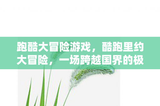 跑酷大冒险游戏,酷跑里约大冒险,一场跨越国界的极限挑战 跑酷大冒险游戏,酷跑里约大冒险,一场跨越国界的极限挑战
