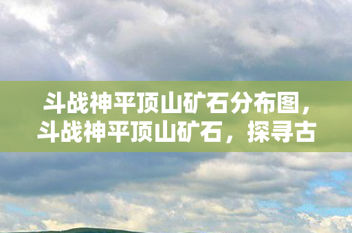 斗战神平顶山矿石分布图,斗战神平顶山矿石,探寻古老矿藏的神秘之旅 斗战神平顶山矿石分布图,斗战神平顶山矿石,探寻古老矿藏的神秘之旅