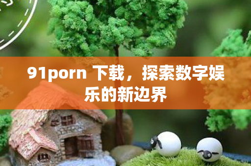 91porn 下载,探索数字娱乐的新边界 91porn 下载,探索数字娱乐的新边界
