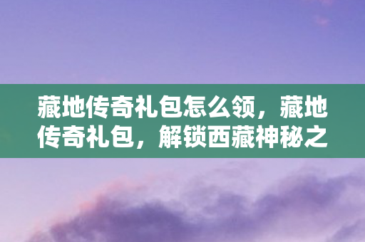 藏地传奇礼包怎么领,藏地传奇礼包,解锁西藏神秘之旅的钥匙 藏地传奇礼包怎么领,藏地传奇礼包,解锁西藏神秘之旅的钥匙